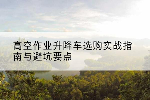 辽源升降车怎么选-高空作业升降车选购实战指南与避坑要点