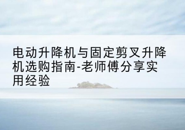 辽源电动升降机怎么选-电动升降机与固定剪叉升降机选购指南-老师傅分享实用经验