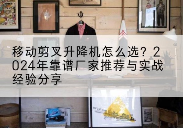 辽源升降平台厂家推荐-移动剪叉升降机怎么选？2024年靠谱厂家推荐与实战经验分享